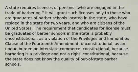 A state requires licenses of persons ''who are engaged in the trade of barbering.'' It will grant such licenses only to those who are graduates of barber schools located in the state, who have resided in the state for two years, and who are citizens of the United States. The requirement that candidates for license must be graduates of barber schools in the state is probably unconstitutional, as a violation of the Privileges and Immunities Clause of the Fourteenth Amendment. unconstitutional, as an undue burden on interstate commerce. constitutional, because barbering is a privilege and not a right. constitutional, because the state does not know the quality of out-of-state barber schools.