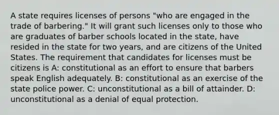 A state requires licenses of persons "who are engaged in the trade of barbering." It will grant such licenses only to those who are graduates of barber schools located in the state, have resided in the state for two years, and are citizens of the United States. The requirement that candidates for licenses must be citizens is A: constitutional as an effort to ensure that barbers speak English adequately. B: constitutional as an exercise of the state police power. C: unconstitutional as a bill of attainder. D: unconstitutional as a denial of equal protection.