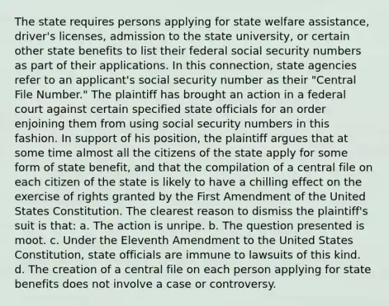 The state requires persons applying for state welfare assistance, driver's licenses, admission to the state university, or certain other state benefits to list their federal social security numbers as part of their applications. In this connection, state agencies refer to an applicant's social security number as their "Central File Number." The plaintiff has brought an action in a federal court against certain specified state officials for an order enjoining them from using social security numbers in this fashion. In support of his position, the plaintiff argues that at some time almost all the citizens of the state apply for some form of state benefit, and that the compilation of a central file on each citizen of the state is likely to have a chilling effect on the exercise of rights granted by the First Amendment of the United States Constitution. The clearest reason to dismiss the plaintiff's suit is that: a. The action is unripe. b. The question presented is moot. c. Under the Eleventh Amendment to the United States Constitution, state officials are immune to lawsuits of this kind. d. The creation of a central file on each person applying for state benefits does not involve a case or controversy.