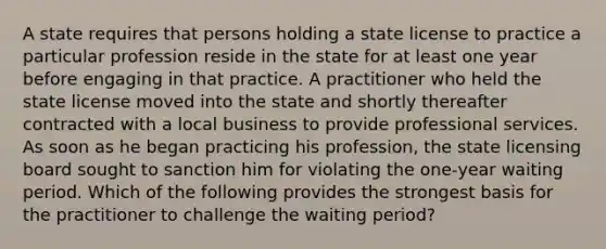 A state requires that persons holding a state license to practice a particular profession reside in the state for at least one year before engaging in that practice. A practitioner who held the state license moved into the state and shortly thereafter contracted with a local business to provide professional services. As soon as he began practicing his profession, the state licensing board sought to sanction him for violating the one‑year waiting period. Which of the following provides the strongest basis for the practitioner to challenge the waiting period?