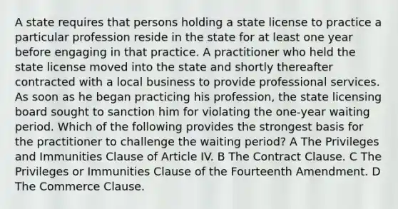 A state requires that persons holding a state license to practice a particular profession reside in the state for at least one year before engaging in that practice. A practitioner who held the state license moved into the state and shortly thereafter contracted with a local business to provide professional services. As soon as he began practicing his profession, the state licensing board sought to sanction him for violating the one‑year waiting period. Which of the following provides the strongest basis for the practitioner to challenge the waiting period? A The Privileges and Immunities Clause of Article IV. B The Contract Clause. C The Privileges or Immunities Clause of the Fourteenth Amendment. D The Commerce Clause.