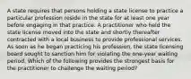 A state requires that persons holding a state license to practice a particular profession reside in the state for at least one year before engaging in that practice. A practitioner who held the state license moved into the state and shortly thereafter contracted with a local business to provide professional services. As soon as he began practicing his profession, the state licensing board sought to sanction him for violating the one-year waiting period. Which of the following provides the strongest basis for the practitioner to challenge the waiting period?