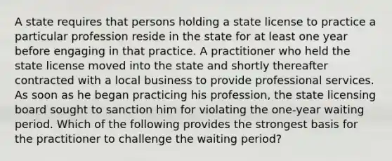 A state requires that persons holding a state license to practice a particular profession reside in the state for at least one year before engaging in that practice. A practitioner who held the state license moved into the state and shortly thereafter contracted with a local business to provide professional services. As soon as he began practicing his profession, the state licensing board sought to sanction him for violating the one-year waiting period. Which of the following provides the strongest basis for the practitioner to challenge the waiting period?