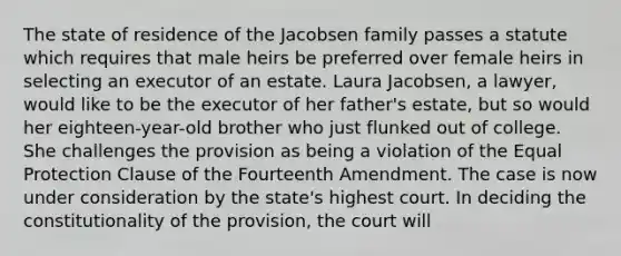 The state of residence of the Jacobsen family passes a statute which requires that male heirs be preferred over female heirs in selecting an executor of an estate. Laura Jacobsen, a lawyer, would like to be the executor of her father's estate, but so would her eighteen-year-old brother who just flunked out of college. She challenges the provision as being a violation of the Equal Protection Clause of the Fourteenth Amendment. The case is now under consideration by the state's highest court. In deciding the constitutionality of the provision, the court will