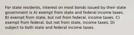 For state residents, interest on most bonds issued by their state government is A) exempt from state and federal income taxes. B) exempt from state, but not from federal, income taxes. C) exempt from federal, but not from state, income taxes. D) subject to both state and federal income taxes.