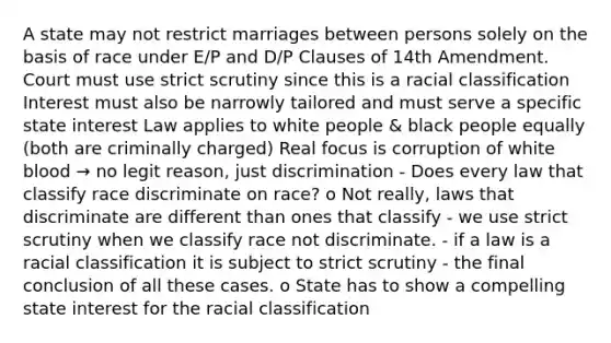 A state may not restrict marriages between persons solely on the basis of race under E/P and D/P Clauses of 14th Amendment. Court must use strict scrutiny since this is a racial classification Interest must also be narrowly tailored and must serve a specific state interest Law applies to white people & black people equally (both are criminally charged) Real focus is corruption of white blood → no legit reason, just discrimination - Does every law that classify race discriminate on race? o Not really, laws that discriminate are different than ones that classify - we use strict scrutiny when we classify race not discriminate. - if a law is a racial classification it is subject to strict scrutiny - the final conclusion of all these cases. o State has to show a compelling state interest for the racial classification