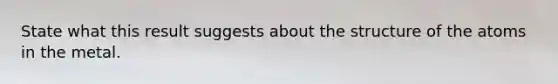 State what this result suggests about the structure of the atoms in the metal.