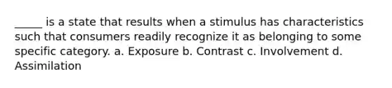 _____ is a state that results when a stimulus has characteristics such that consumers readily recognize it as belonging to some specific category. a. Exposure b. Contrast c. Involvement d. Assimilation