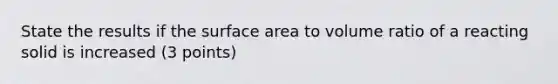 State the results if the <a href='https://www.questionai.com/knowledge/kEtsSAPENL-surface-area' class='anchor-knowledge'>surface area</a> to volume ratio of a reacting solid is increased (3 points)