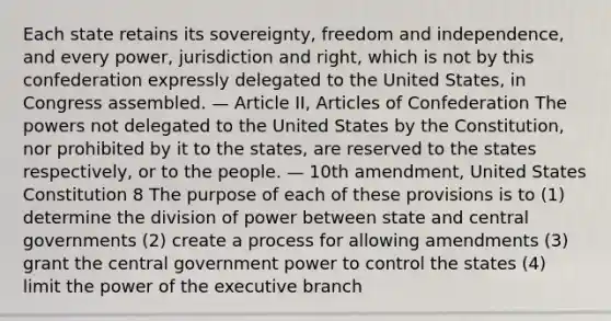 Each state retains its sovereignty, freedom and independence, and every power, jurisdiction and right, which is not by this confederation expressly delegated to the United States, in Congress assembled. — Article II, Articles of Confederation The powers not delegated to the United States by the Constitution, nor prohibited by it to the states, are reserved to the states respectively, or to the people. — 10th amendment, United States Constitution 8 The purpose of each of these provisions is to (1) determine the division of power between state and central governments (2) create a process for allowing amendments (3) grant the central government power to control the states (4) limit the power of the executive branch