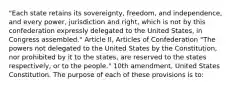 "Each state retains its sovereignty, freedom, and independence, and every power, jurisdiction and right, which is not by this confederation expressly delegated to the United States, in Congress assembled." Article II, Articles of Confederation "The powers not delegated to the United States by the Constitution, nor prohibited by it to the states, are reserved to the states respectively, or to the people." 10th amendment, United States Constitution. The purpose of each of these provisions is to: