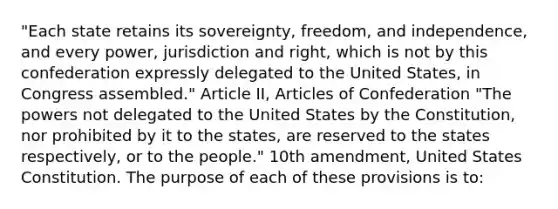 "Each state retains its sovereignty, freedom, and independence, and every power, jurisdiction and right, which is not by this confederation expressly delegated to the United States, in Congress assembled." Article II, Articles of Confederation "The powers not delegated to the United States by the Constitution, nor prohibited by it to the states, are reserved to the states respectively, or to the people." 10th amendment, United States Constitution. The purpose of each of these provisions is to: