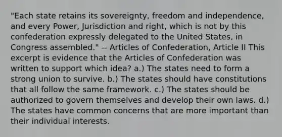 "Each state retains its sovereignty, freedom and independence, and every Power, Jurisdiction and right, which is not by this confederation expressly delegated to the United States, in Congress assembled." -- Articles of Confederation, Article II This excerpt is evidence that the Articles of Confederation was written to support which idea? a.) The states need to form a strong union to survive. b.) The states should have constitutions that all follow the same framework. c.) The states should be authorized to govern themselves and develop their own laws. d.) The states have common concerns that are more important than their individual interests.