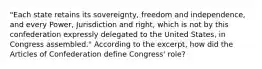 "Each state retains its sovereignty, freedom and independence, and every Power, Jurisdiction and right, which is not by this confederation expressly delegated to the United States, in Congress assembled." According to the excerpt, how did the Articles of Confederation define Congress' role?