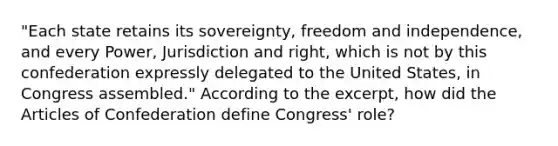 "Each state retains its sovereignty, freedom and independence, and every Power, Jurisdiction and right, which is not by this confederation expressly delegated to the United States, in Congress assembled." According to the excerpt, how did the Articles of Confederation define Congress' role?