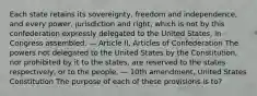 Each state retains its sovereignty, freedom and independence, and every power, jurisdiction and right, which is not by this confederation expressly delegated to the United States, in Congress assembled. — Article II, Articles of Confederation The powers not delegated to the United States by the Constitution, nor prohibited by it to the states, are reserved to the states respectively, or to the people. — 10th amendment, United States Constitution The purpose of each of these provisions is to?