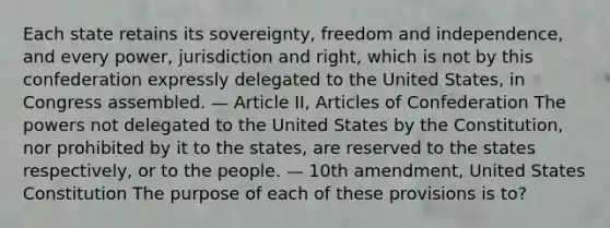 Each state retains its sovereignty, freedom and independence, and every power, jurisdiction and right, which is not by this confederation expressly delegated to the United States, in Congress assembled. — Article II, Articles of Confederation The powers not delegated to the United States by the Constitution, nor prohibited by it to the states, are reserved to the states respectively, or to the people. — 10th amendment, United States Constitution The purpose of each of these provisions is to?