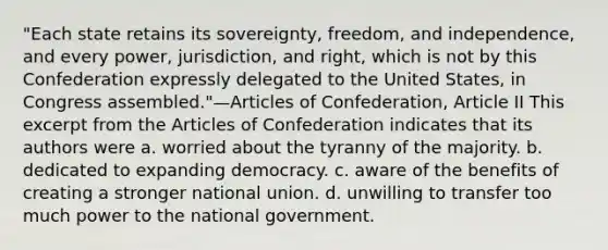 "Each state retains its sovereignty, freedom, and independence, and every power, jurisdiction, and right, which is not by this Confederation expressly delegated to the United States, in Congress assembled."—Articles of Confederation, Article II This excerpt from the Articles of Confederation indicates that its authors were a. worried about the tyranny of the majority. b. dedicated to expanding democracy. c. aware of the benefits of creating a stronger national union. d. unwilling to transfer too much power to the national government.