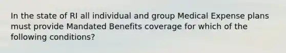 In the state of RI all individual and group Medical Expense plans must provide Mandated Benefits coverage for which of the following conditions?