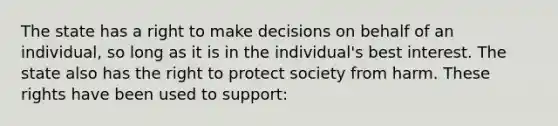 The state has a right to make decisions on behalf of an individual, so long as it is in the individual's best interest. The state also has the right to protect society from harm. These rights have been used to support: