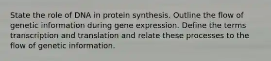 State the role of DNA in protein synthesis. Outline the flow of genetic information during gene expression. Define the terms transcription and translation and relate these processes to the flow of genetic information.