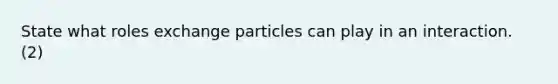 State what roles exchange particles can play in an interaction. (2)