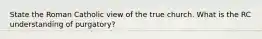 State the Roman Catholic view of the true church. What is the RC understanding of purgatory?