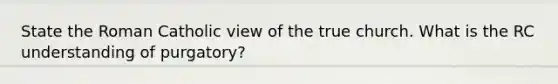 State the Roman Catholic view of the true church. What is the RC understanding of purgatory?