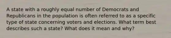 A state with a roughly equal number of Democrats and Republicans in the population is often referred to as a specific type of state concerning voters and elections. What term best describes such a state? What does it mean and why?