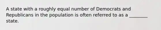 A state with a roughly equal number of Democrats and Republicans in the population is often referred to as a ________ state.