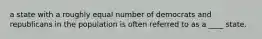 a state with a roughly equal number of democrats and republicans in the population is often referred to as a ____ state.
