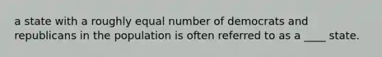 a state with a roughly equal number of democrats and republicans in the population is often referred to as a ____ state.