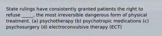 State rulings have consistently granted patients the right to refuse _____, the most irreversible dangerous form of physical treatment. (a) psychotherapy (b) psychotropic medications (c) psychosurgery (d) electroconvulsive therapy (ECT)