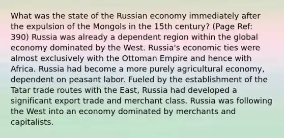 What was the state of the Russian economy immediately after the expulsion of the Mongols in the 15th century? (Page Ref: 390) Russia was already a dependent region within the global economy dominated by the West. Russia's economic ties were almost exclusively with the Ottoman Empire and hence with Africa. Russia had become a more purely agricultural economy, dependent on peasant labor. Fueled by the establishment of the Tatar trade routes with the East, Russia had developed a significant export trade and merchant class. Russia was following the West into an economy dominated by merchants and capitalists.