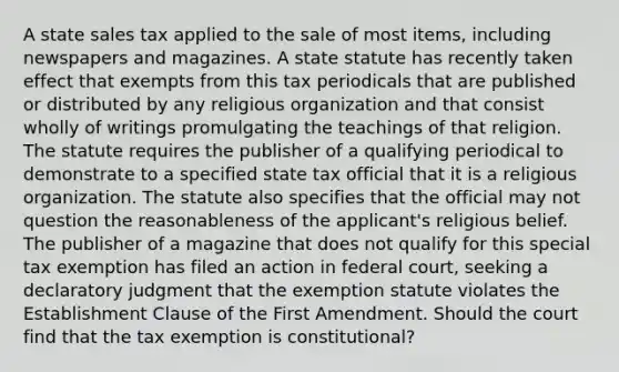 A state sales tax applied to the sale of most items, including newspapers and magazines. A state statute has recently taken effect that exempts from this tax periodicals that are published or distributed by any religious organization and that consist wholly of writings promulgating the teachings of that religion. The statute requires the publisher of a qualifying periodical to demonstrate to a specified state tax official that it is a religious organization. The statute also specifies that the official may not question the reasonableness of the applicant's religious belief. The publisher of a magazine that does not qualify for this special tax exemption has filed an action in federal court, seeking a declaratory judgment that the exemption statute violates the Establishment Clause of the First Amendment. Should the court find that the tax exemption is constitutional?