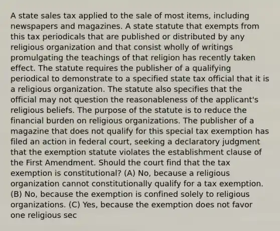 A state sales tax applied to the sale of most items, including newspapers and magazines. A state statute that exempts from this tax periodicals that are published or distributed by any religious organization and that consist wholly of writings promulgating the teachings of that religion has recently taken effect. The statute requires the publisher of a qualifying periodical to demonstrate to a specified state tax official that it is a religious organization. The statute also specifies that the official may not question the reasonableness of the applicant's religious beliefs. The purpose of the statute is to reduce the financial burden on religious organizations. The publisher of a magazine that does not qualify for this special tax exemption has filed an action in federal court, seeking a declaratory judgment that the exemption statute violates the establishment clause of the First Amendment. Should the court find that the tax exemption is constitutional? (A) No, because a religious organization cannot constitutionally qualify for a tax exemption. (B) No, because the exemption is confined solely to religious organizations. (C) Yes, because the exemption does not favor one religious sec