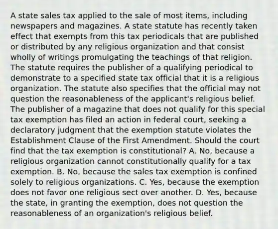 A state sales tax applied to the sale of most items, including newspapers and magazines. A state statute has recently taken effect that exempts from this tax periodicals that are published or distributed by any religious organization and that consist wholly of writings promulgating the teachings of that religion. The statute requires the publisher of a qualifying periodical to demonstrate to a specified state tax official that it is a religious organization. The statute also specifies that the official may not question the reasonableness of the applicant's religious belief. The publisher of a magazine that does not qualify for this special tax exemption has filed an action in federal court, seeking a declaratory judgment that the exemption statute violates the Establishment Clause of the First Amendment. Should the court find that the tax exemption is constitutional? A. No, because a religious organization cannot constitutionally qualify for a tax exemption. B. No, because the sales tax exemption is confined solely to religious organizations. C. Yes, because the exemption does not favor one religious sect over another. D. Yes, because the state, in granting the exemption, does not question the reasonableness of an organization's religious belief.