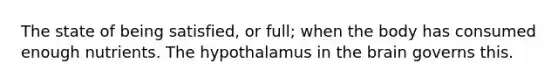 The state of being satisfied, or full; when the body has consumed enough nutrients. The hypothalamus in the brain governs this.