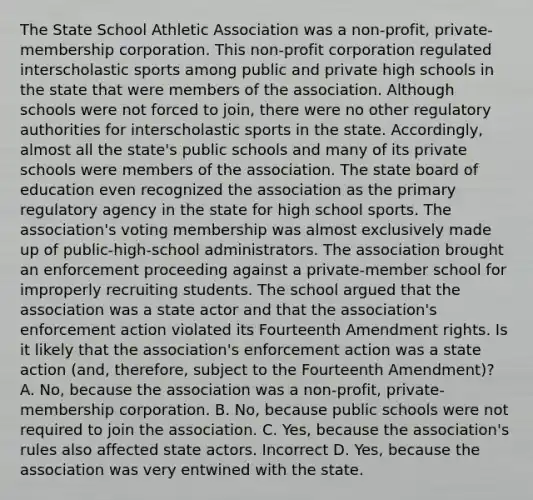 The State School Athletic Association was a non-profit, private-membership corporation. This non-profit corporation regulated interscholastic sports among public and private high schools in the state that were members of the association. Although schools were not forced to join, there were no other regulatory authorities for interscholastic sports in the state. Accordingly, almost all the state's public schools and many of its private schools were members of the association. The state board of education even recognized the association as the primary regulatory agency in the state for high school sports. The association's voting membership was almost exclusively made up of public-high-school administrators. The association brought an enforcement proceeding against a private-member school for improperly recruiting students. The school argued that the association was a state actor and that the association's enforcement action violated its Fourteenth Amendment rights. Is it likely that the association's enforcement action was a state action (and, therefore, subject to the Fourteenth Amendment)? A. No, because the association was a non-profit, private-membership corporation. B. No, because public schools were not required to join the association. C. Yes, because the association's rules also affected state actors. Incorrect D. Yes, because the association was very entwined with the state.