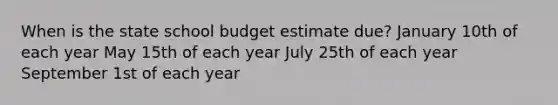 When is the state school budget estimate due? January 10th of each year May 15th of each year July 25th of each year September 1st of each year