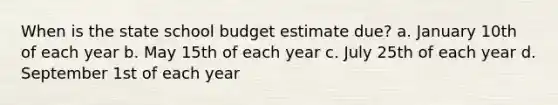 When is the state school budget estimate due? a. January 10th of each year b. May 15th of each year c. July 25th of each year d. September 1st of each year