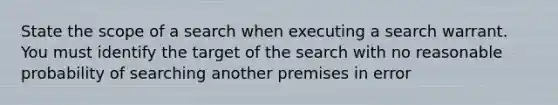 State the scope of a search when executing a search warrant. You must identify the target of the search with no reasonable probability of searching another premises in error