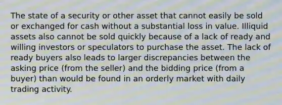 The state of a security or other asset that cannot easily be sold or exchanged for cash without a substantial loss in value. Illiquid assets also cannot be sold quickly because of a lack of ready and willing investors or speculators to purchase the asset. The lack of ready buyers also leads to larger discrepancies between the asking price (from the seller) and the bidding price (from a buyer) than would be found in an orderly market with daily trading activity.