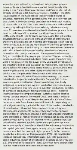 when the state sells off a nationalised industry to a private buyer. only use privatisation as a market based supply side policy if it is France, Germany, Sweden and Finland etc. not uk- already privatised a lot. how to privatise 1) flotation- the state issues shares in the nationalised industry that it wants to privatise. members of the general public with ash to invest can buy shares in the new private company from the stock market. 2) direct sale to a TNC- the state could privatise a nationalised industry by selling it directly to an exisitng private company. pros: 1) consumers- unlike nationalised industries, private firms have to make a profit to survive. the desire to eliminate inefficiency should lead to lower average costs. this will enable privatised firms to cut prices without any loss of profit margin. therefore, privatisation can help the poor because it can lead to lower prices. N.B. prices are more likely to fall if the government breaks up a nationalised industry to create competition before its sold. also it leads to improved quality, standards of service, innovation etc. poor privatisation , the organisation becomes fully accountable to the sovereign consumer. 2) government/tax payer- most nationalised industries made losses therefore they were a net drain on the tax payer every year.post privatisation, organisations like BT and BA began to make profit. they now had share holders who demanded better financial performance. the same organisations now start to pay corporation tax on the profits. also, the proceeds from privatisation sales also contributed one-off cash inflows into the treasury. conclusion: privatisation helped to reduce the UK's fiscal deficit. 3) the economy- post privatisation chronic overtaking was finally addressed by new private owners. productivity increased. as a smilers workforce was now used to maintain production. benefits of increased productivity: falling unit labour costs- improved international price competitiveness- current account balance moves towards surplus. increased LRAS_ and benign deflation NB. the economy is more likely to become allocatively efficient because private firms have a vested interest in responding to price signals sent by the invisible hand of the market. drawbacks of privatisation: 1) market failure- private firms will ignore eternal costs and benefits because they don't affect private profit 2) loss of long term income if some nationalised industries were profitable 3) high prices/lack of choice/poor quality product- some privatisations have not worked for the customer because privatisation covered a public sector monopoly into a private sector monopoly. 4) ineuqlaity- the rich benefit from privatisation via capital gains and have spare money to buy shares at knock-down prices. but the poor got higher prices. 5) is the business bought by a domestic or foreign owner? EVAL: did privatisation increase competition. information gaps- e.g. NHS patients in some industires impact of privatisation depends on who you are- e.g. employee of nationalised- hate, customer- love, shareholder-love for more details see sheet on privatisation