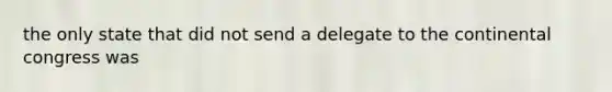 the only state that did not send a delegate to the continental congress was