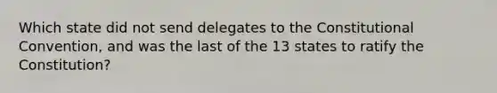 Which state did not send delegates to the Constitutional Convention, and was the last of the 13 states to ratify the Constitution?