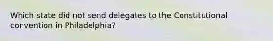 Which state did not send delegates to the Constitutional convention in Philadelphia?