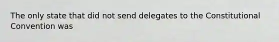 The only state that did not send delegates to the Constitutional Convention was