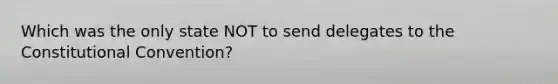 Which was the only state NOT to send delegates to the Constitutional Convention?