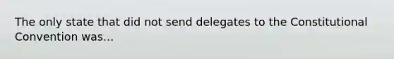 The only state that did not send delegates to the Constitutional Convention was...